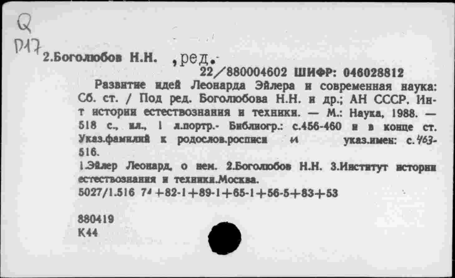 ﻿Q
p-Q
г.Боголюбов н.н. ,ред.
22/880004602 ШИФР: 046028812
Развитие идей Леонарда Эйлера и современная наука: Сб. ст. / Под ред. Боголюбова Н.Н. и др.; АН СССР. Ин-т истории естествознания и техники. — М.: Наука. 1988. — 518 С, BJL, I л.портр.- Библногр.: с.456-460 ■ в конце ст. Указ.фамилий к родослов.росписи и указ.имен: с.Ш-516.
I Эйлер Леонард о нем. 2.Боголюбов Н.Н. 3.Институт истории естествознания и техники .Москва.
5027/1.516 1* 4-82-1 +89-1 +65-1 + 56-5+83+53
880419 К44